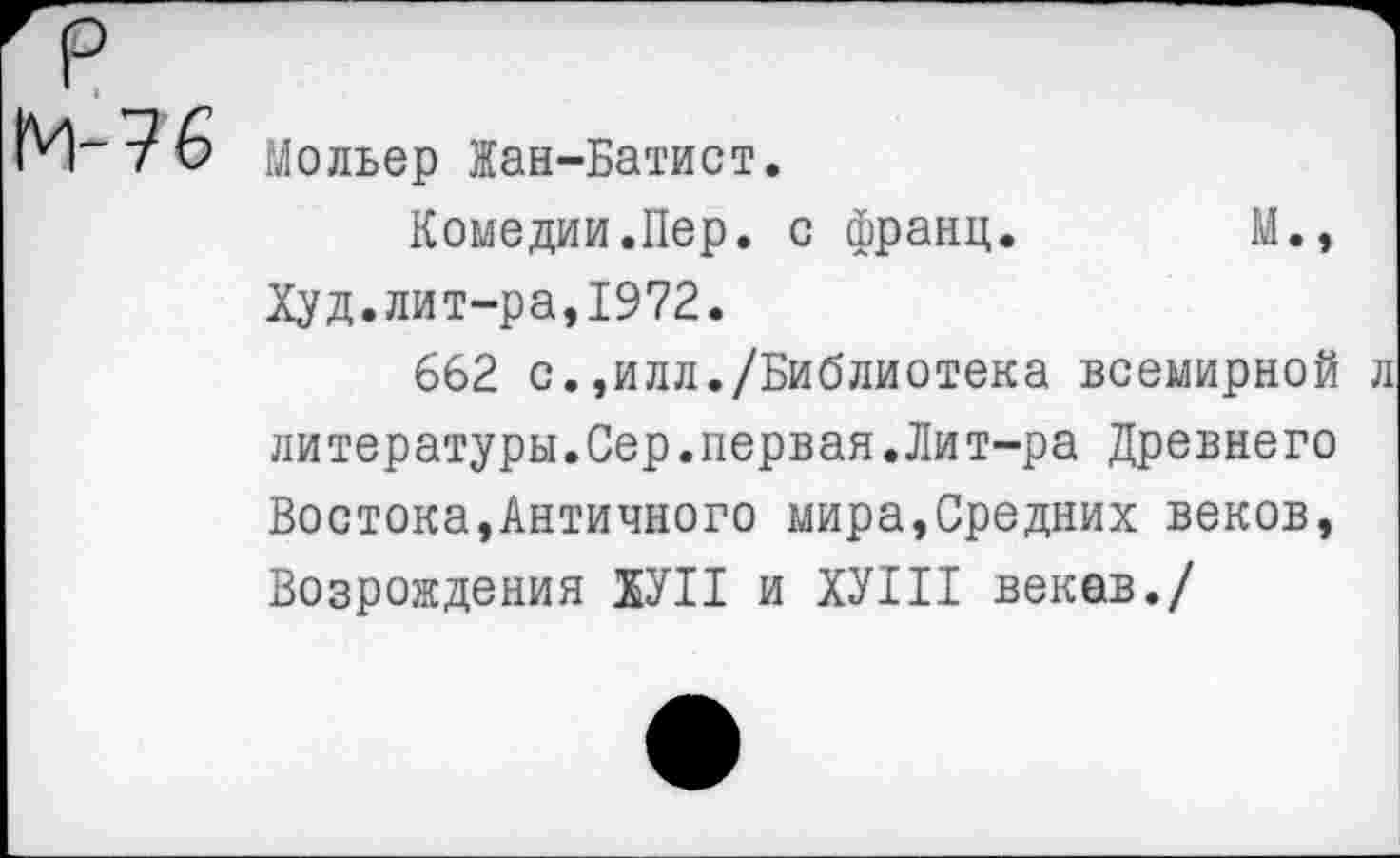 ﻿М-76
Мольер Жан-Батист.
Комедии.Пер. с франц.	М.,
Худ.лит-ра,1972.
662 с.,илл./Библиотека всемирной литературы.Сер.первая.Лит-ра Древнего Востока,Античного мира,Средних веков, Возрождения ХУП и ХУШ веков./